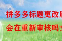 拼多多標(biāo)題更改后會在重新審核嗎？