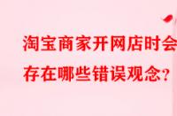 淘寶商家開網(wǎng)店時會存在哪些錯誤觀念？