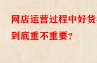 網(wǎng)店運(yùn)營(yíng)過(guò)程中好貨源到底重不重要？